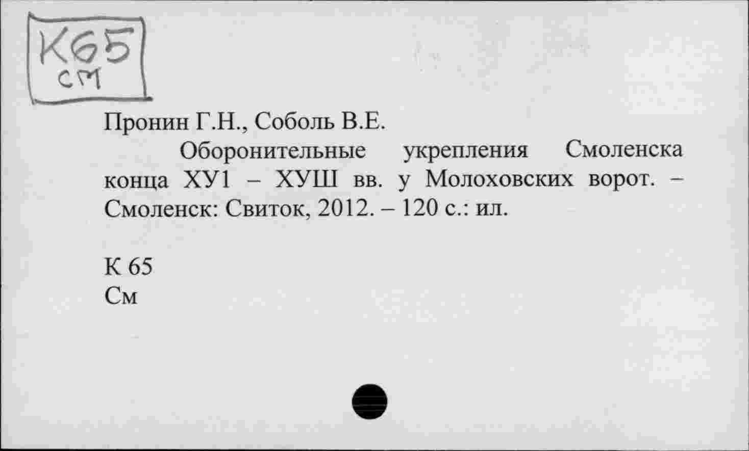 ﻿Кб S
Пронин Г.Н., Соболь В.Е.
Оборонительные укрепления Смоленска конца ХУ1 - ХУШ вв. у Молоховских ворот. -Смоленск: Свиток, 2012. - 120 с.: ил.
К 65
См